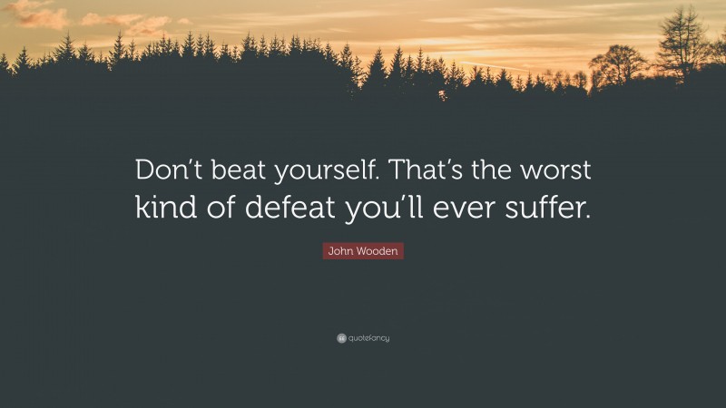 John Wooden Quote: “Don’t beat yourself. That’s the worst kind of defeat you’ll ever suffer.”