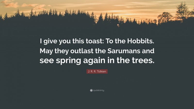 J. R. R. Tolkien Quote: “I give you this toast: To the Hobbits. May they outlast the Sarumans and see spring again in the trees.”
