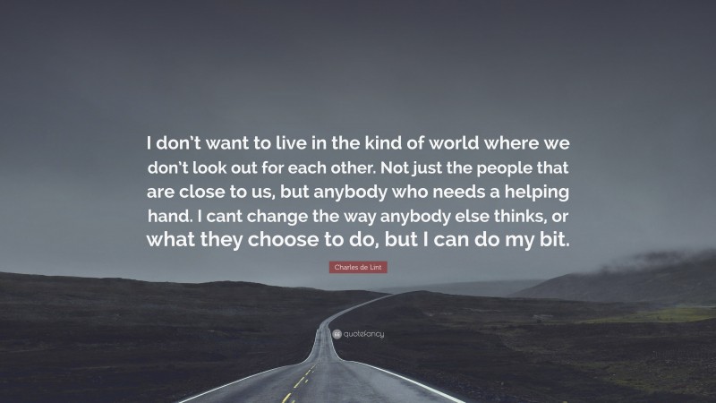 Charles de Lint Quote: “I don’t want to live in the kind of world where we don’t look out for each other. Not just the people that are close to us, but anybody who needs a helping hand. I cant change the way anybody else thinks, or what they choose to do, but I can do my bit.”