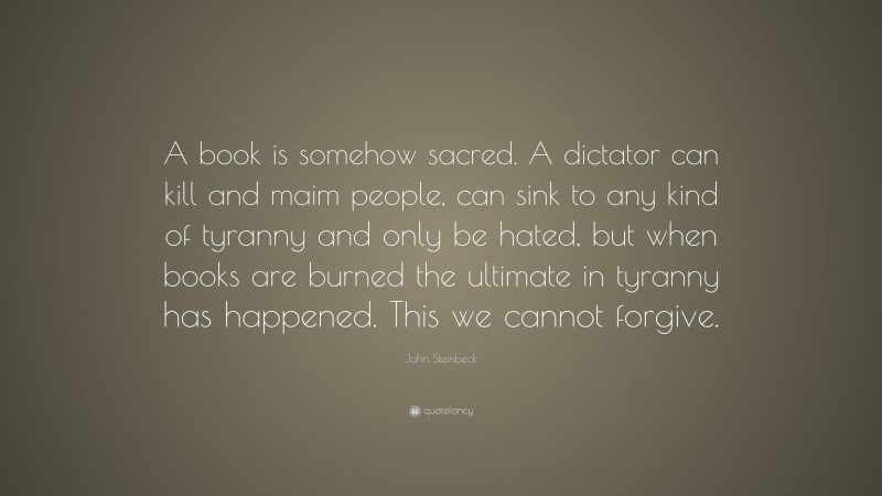 John Steinbeck Quote: “A book is somehow sacred. A dictator can kill and maim people, can sink to any kind of tyranny and only be hated, but when books are burned the ultimate in tyranny has happened. This we cannot forgive.”