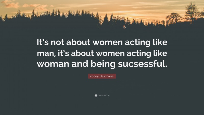 Zooey Deschanel Quote: “It’s not about women acting like man, it’s about women acting like woman and being sucsessful.”