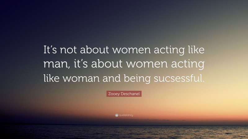 Zooey Deschanel Quote: “It’s not about women acting like man, it’s about women acting like woman and being sucsessful.”