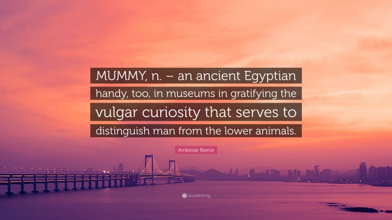 Ambrose Bierce Quote: “MUMMY, n. – an ancient Egyptian handy, too, in museums in gratifying the vulgar curiosity that serves to distinguish man from the lower animals.”