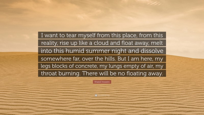 Khaled Hosseini Quote: “I want to tear myself from this place, from this reality, rise up like a cloud and float away, melt into this humid summer night and dissolve somewhere far, over the hills. But I am here, my legs blocks of concrete, my lungs empty of air, my throat burning. There will be no floating away.”