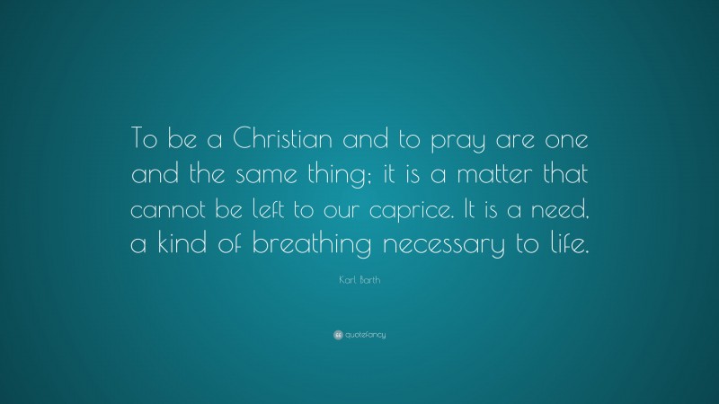 Karl Barth Quote: “To be a Christian and to pray are one and the same thing; it is a matter that cannot be left to our caprice. It is a need, a kind of breathing necessary to life.”