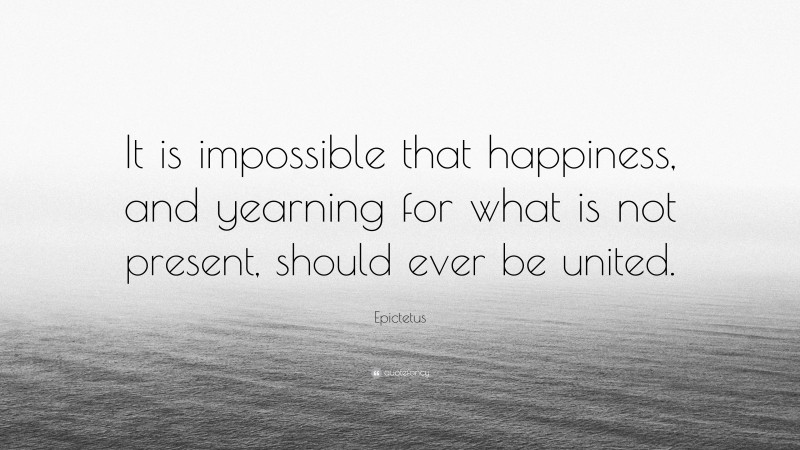 Epictetus Quote: “It is impossible that happiness, and yearning for what is not present, should ever be united.”