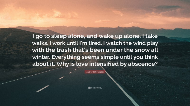 Audrey Niffenegger Quote: “I go to sleep alone, and wake up alone. I take walks. I work until I’m tired. I watch the wind play with the trash that’s been under the snow all winter. Everything seems simple until you think about it. Why is love intensified by abscence?”