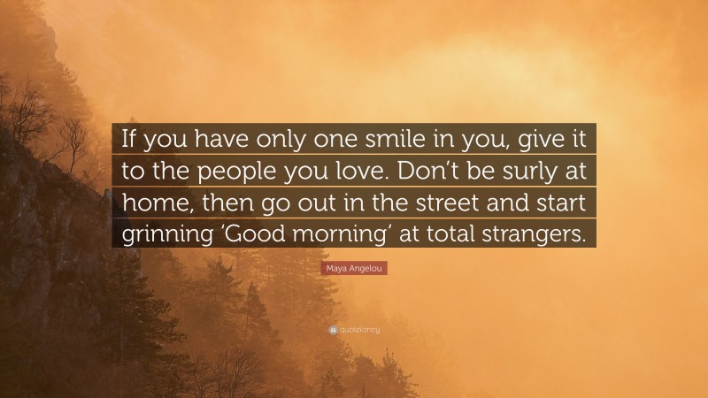 Maya Angelou Quote: “If you have only one smile in you, give it to the people you love. Don’t be surly at home, then go out in the street and start grinning ‘Good morning’ at total strangers.”