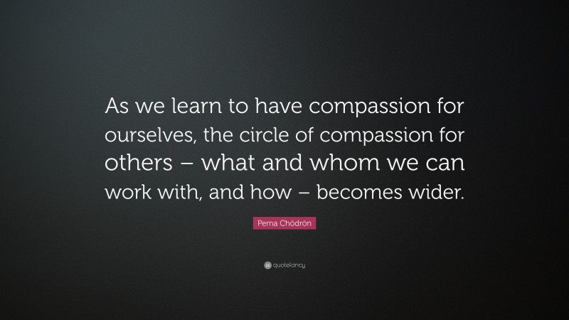 Pema Chödrön Quote: “As we learn to have compassion for ourselves, the circle of compassion for others – what and whom we can work with, and how – becomes wider.”