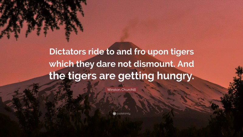 Winston Churchill Quote: “Dictators ride to and fro upon tigers which they dare not dismount. And the tigers are getting hungry.”