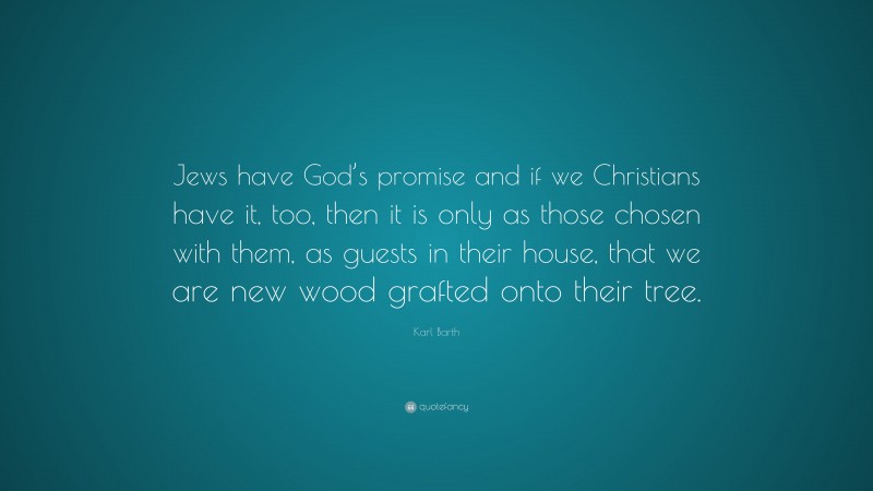 Karl Barth Quote: “Jews have God’s promise and if we Christians have it, too, then it is only as those chosen with them, as guests in their house, that we are new wood grafted onto their tree.”