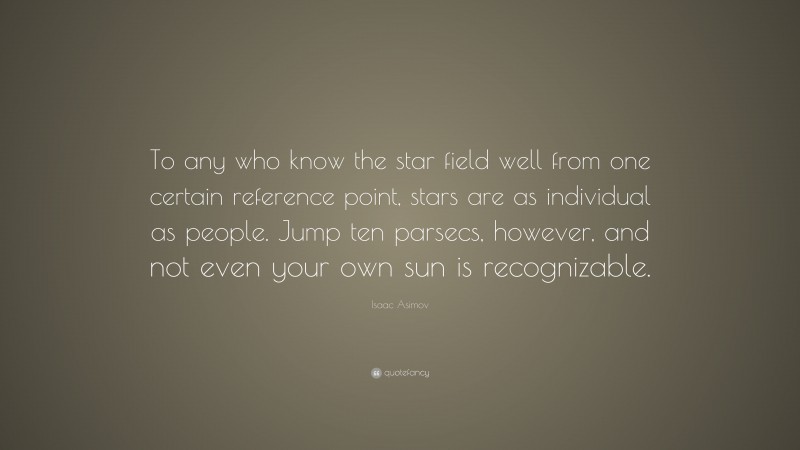Isaac Asimov Quote: “To any who know the star field well from one certain reference point, stars are as individual as people. Jump ten parsecs, however, and not even your own sun is recognizable.”