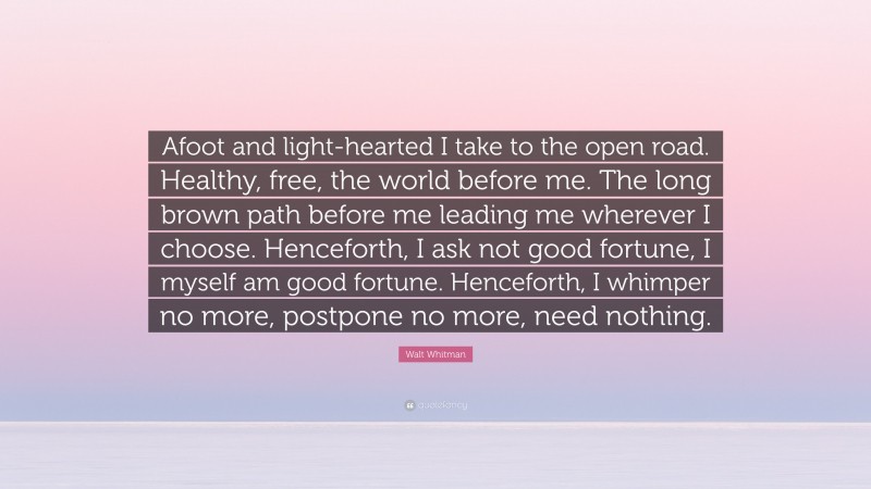Walt Whitman Quote: “Afoot and light-hearted I take to the open road. Healthy, free, the world before me. The long brown path before me leading me wherever I choose. Henceforth, I ask not good fortune, I myself am good fortune. Henceforth, I whimper no more, postpone no more, need nothing.”
