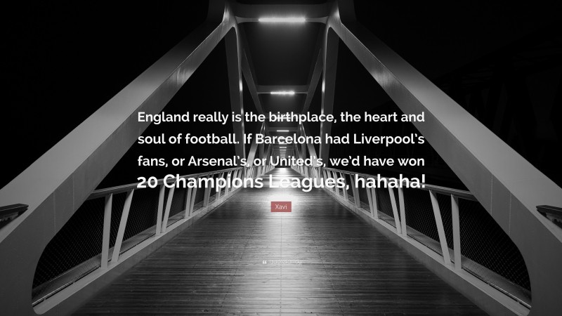 Xavi Quote: “England really is the birthplace, the heart and soul of football. If Barcelona had Liverpool’s fans, or Arsenal’s, or United’s, we’d have won 20 Champions Leagues, hahaha!”