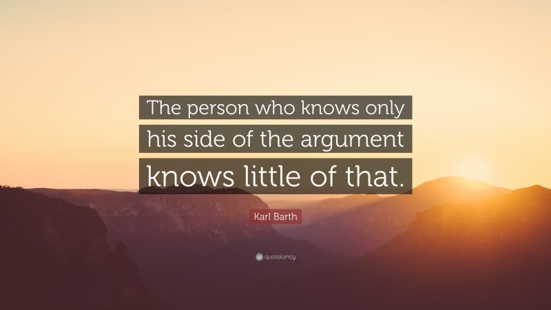 Karl Barth Quote: “The person who knows only his side of the argument knows little of that.”