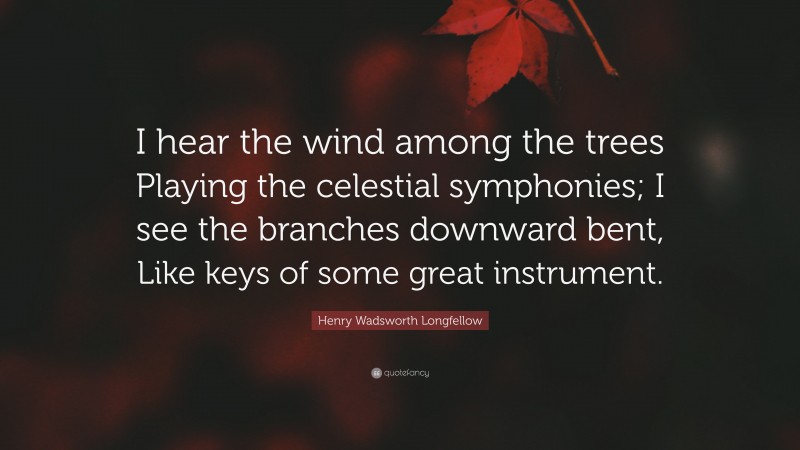 Henry Wadsworth Longfellow Quote: “I hear the wind among the trees Playing the celestial symphonies; I see the branches downward bent, Like keys of some great instrument.”