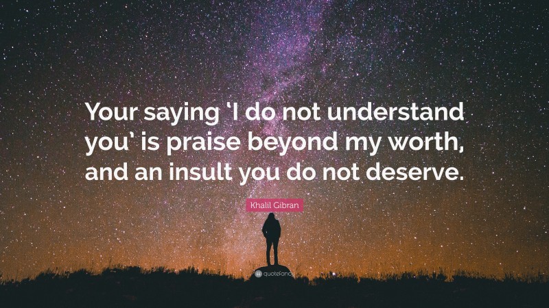 Khalil Gibran Quote: “Your saying ‘I do not understand you’ is praise beyond my worth, and an insult you do not deserve.”