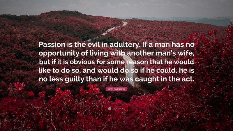 Saint Augustine Quote: “Passion is the evil in adultery. If a man has no opportunity of living with another man’s wife, but if it is obvious for some reason that he would like to do so, and would do so if he could, he is no less guilty than if he was caught in the act.”
