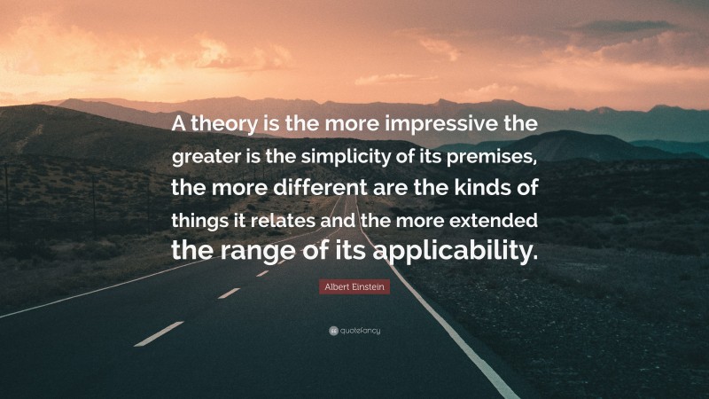 Albert Einstein Quote: “A theory is the more impressive the greater is the simplicity of its premises, the more different are the kinds of things it relates and the more extended the range of its applicability.”