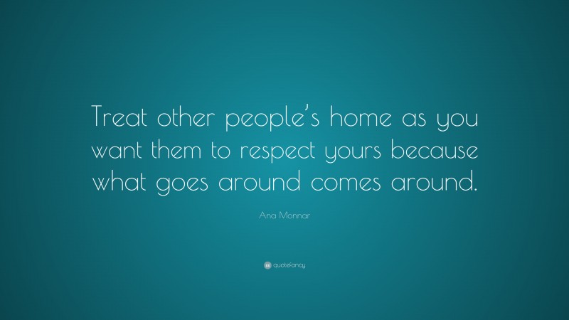 Ana Monnar Quote: “Treat other people’s home as you want them to respect yours because what goes around comes around.”