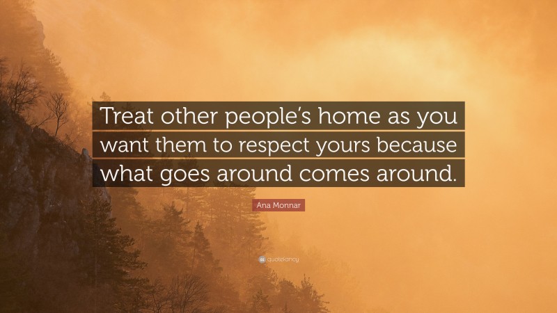 Ana Monnar Quote: “Treat other people’s home as you want them to respect yours because what goes around comes around.”