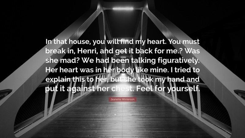 Jeanette Winterson Quote: “In that house, you will find my heart. You must break in, Henri, and get it back for me.? Was she mad? We had been talking figuratively. Her heart was in her body like mine. I tried to explain this to her, but she took my hand and put it against her chest. Feel for yourself.”