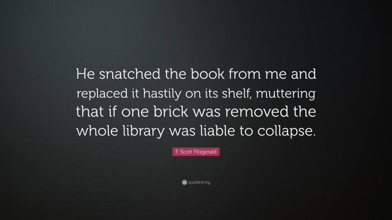 F. Scott Fitzgerald Quote: “He snatched the book from me and replaced it hastily on its shelf, muttering that if one brick was removed the whole library was liable to collapse.”