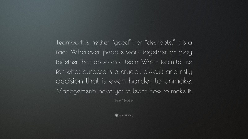 Peter F. Drucker Quote: “Teamwork is neither “good” nor “desirable.” It is a fact. Wherever people work together or play together they do so as a team. Which team to use for what purpose is a crucial, difficult and risky decision that is even harder to unmake. Managements have yet to learn how to make it.”