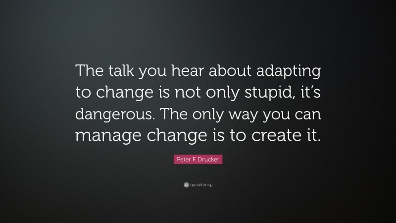 Peter F. Drucker Quote: “The talk you hear about adapting to change is not only stupid, it’s dangerous. The only way you can manage change is to create it.”