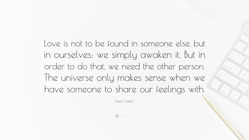 Paulo Coelho Quote: “Love is not to be found in someone else, but in ourselves; we simply awaken it. But in order to do that, we need the other person. The universe only makes sense when we have someone to share our feelings with.”