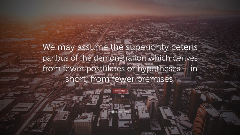Aristotle Quote: “We may assume the superiority ceteris paribus of the demonstration which derives from fewer postulates or hypotheses – in short, from fewer premises.”