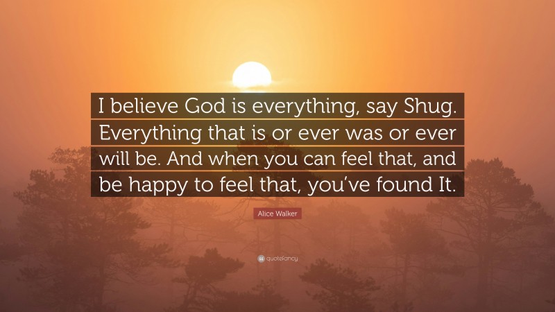Alice Walker Quote: “I believe God is everything, say Shug. Everything that is or ever was or ever will be. And when you can feel that, and be happy to feel that, you’ve found It.”