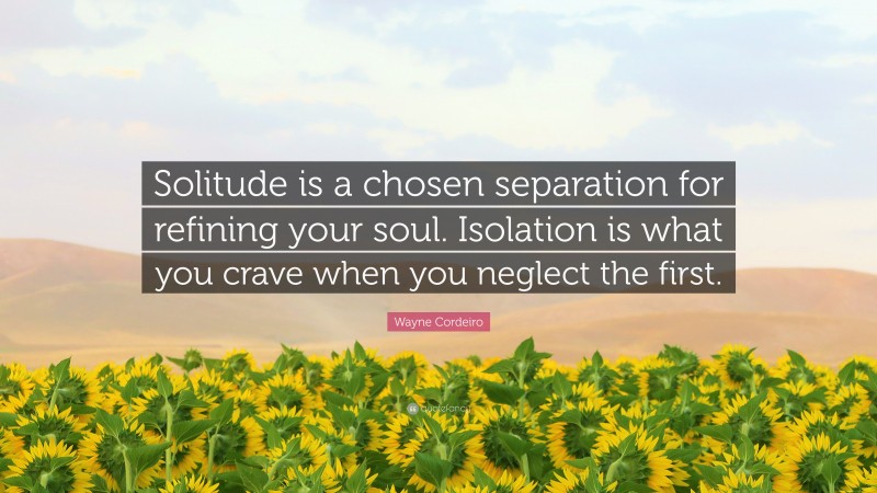 Wayne Cordeiro Quote: “Solitude is a chosen separation for refining your soul. Isolation is what you crave when you neglect the first.”