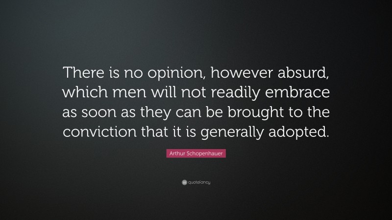 Arthur Schopenhauer Quote: “There is no opinion, however absurd, which men will not readily embrace as soon as they can be brought to the conviction that it is generally adopted.”