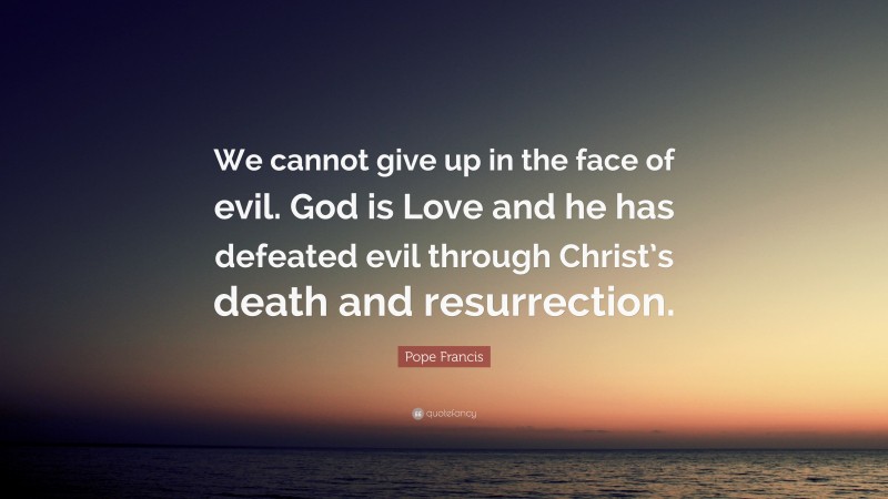 Pope Francis Quote: “We cannot give up in the face of evil. God is Love and he has defeated evil through Christ’s death and resurrection.”
