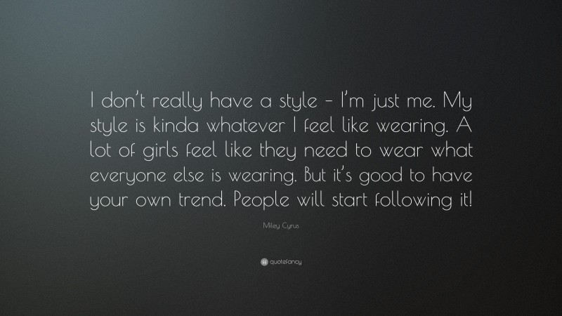 Miley Cyrus Quote: “I don’t really have a style – I’m just me. My style is kinda whatever I feel like wearing. A lot of girls feel like they need to wear what everyone else is wearing. But it’s good to have your own trend. People will start following it!”
