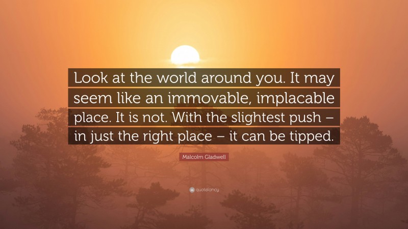 Malcolm Gladwell Quote: “Look at the world around you. It may seem like an immovable, implacable place. It is not. With the slightest push – in just the right place – it can be tipped.”