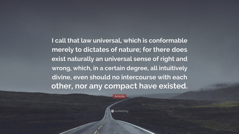 Aristotle Quote: “I call that law universal, which is conformable merely to dictates of nature; for there does exist naturally an universal sense of right and wrong, which, in a certain degree, all intuitively divine, even should no intercourse with each other, nor any compact have existed.”