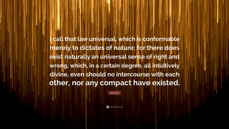 Aristotle Quote: “I call that law universal, which is conformable merely to dictates of nature; for there does exist naturally an universal sense of right and wrong, which, in a certain degree, all intuitively divine, even should no intercourse with each other, nor any compact have existed.”