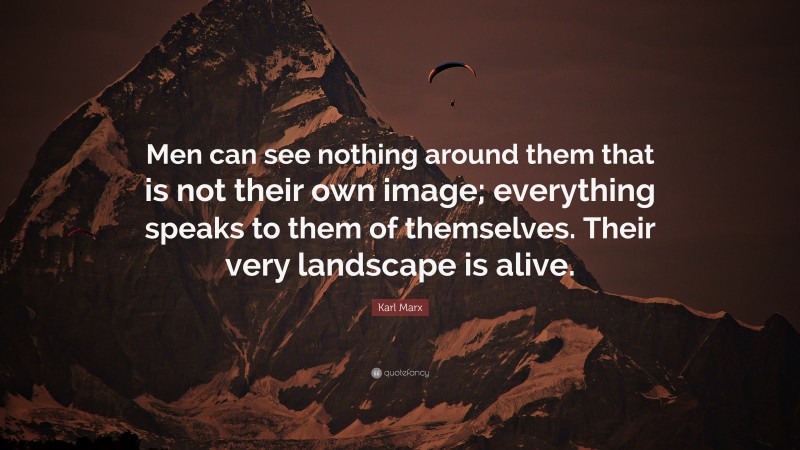 Karl Marx Quote: “Men can see nothing around them that is not their own image; everything speaks to them of themselves. Their very landscape is alive.”