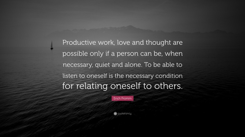 Erich Fromm Quote: “Productive work, love and thought are possible only if a person can be, when necessary, quiet and alone. To be able to listen to oneself is the necessary condition for relating oneself to others.”