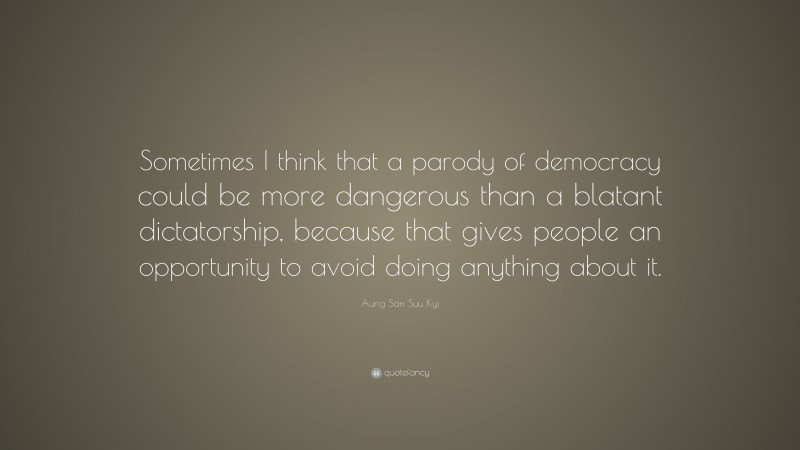 Aung San Suu Kyi Quote: “Sometimes I think that a parody of democracy could be more dangerous than a blatant dictatorship, because that gives people an opportunity to avoid doing anything about it.”