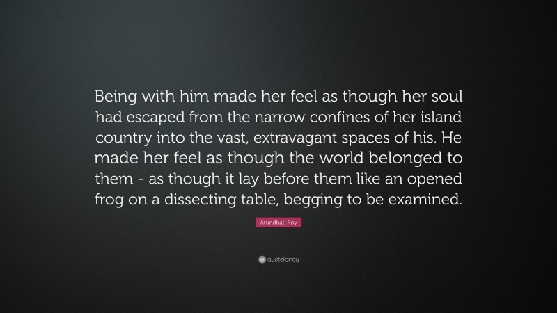 Arundhati Roy Quote: “Being with him made her feel as though her soul had escaped from the narrow confines of her island country into the vast, extravagant spaces of his. He made her feel as though the world belonged to them - as though it lay before them like an opened frog on a dissecting table, begging to be examined.”