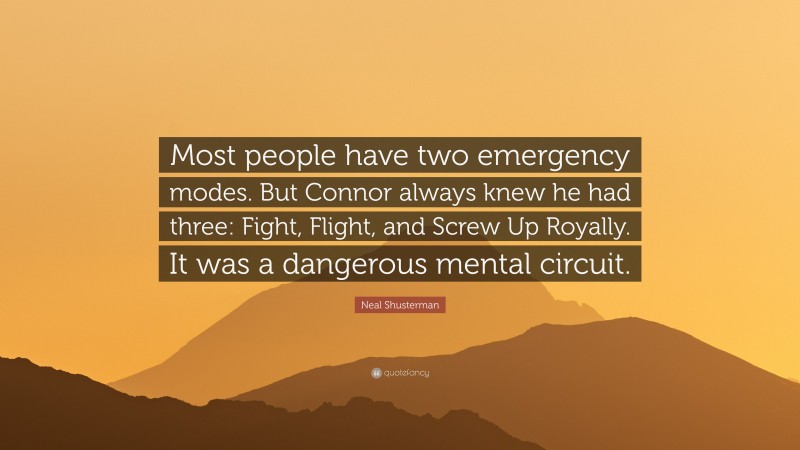 Neal Shusterman Quote: “Most people have two emergency modes. But Connor always knew he had three: Fight, Flight, and Screw Up Royally. It was a dangerous mental circuit.”