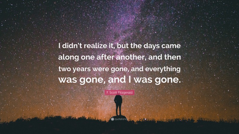 F. Scott Fitzgerald Quote: “I didn’t realize it, but the days came along one after another, and then two years were gone, and everything was gone, and I was gone.”
