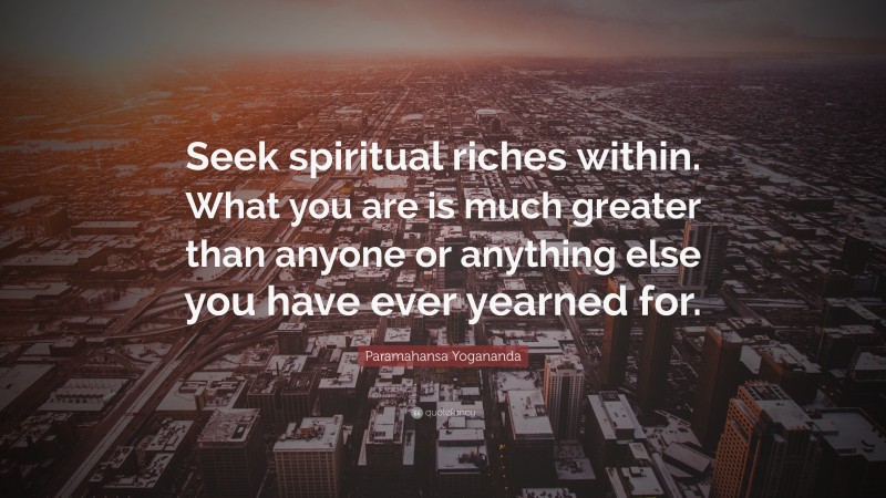 Paramahansa Yogananda Quote: “Seek spiritual riches within. What you are is much greater than anyone or anything else you have ever yearned for.”