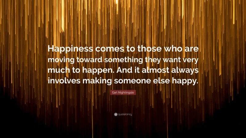 Earl Nightingale Quote: “Happiness comes to those who are moving toward something they want very much to happen. And it almost always involves making someone else happy.”