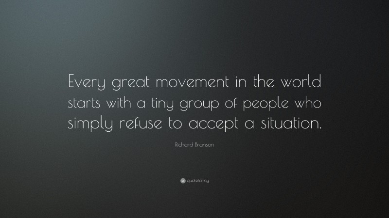 Richard Branson Quote: “Every great movement in the world starts with a tiny group of people who simply refuse to accept a situation.”