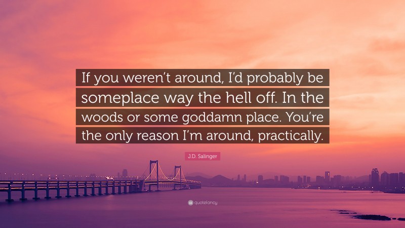 J.D. Salinger Quote: “If you weren’t around, I’d probably be someplace way the hell off. In the woods or some goddamn place. You’re the only reason I’m around, practically.”