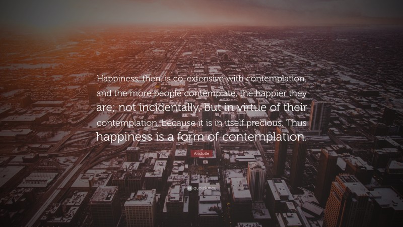 Aristotle Quote: “Happiness, then, is co-extensive with contemplation, and the more people contemplate, the happier they are; not incidentally, but in virtue of their contemplation, because it is in itself precious. Thus happiness is a form of contemplation.”